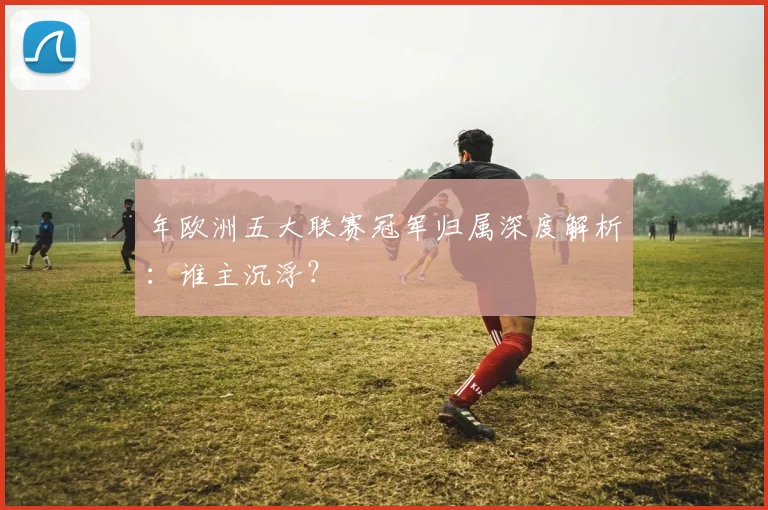 年欧洲五大联赛冠军归属深度解析:谁主沉浮?