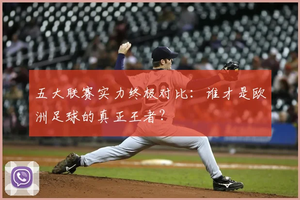 五大联赛实力终极对比：谁才是欧洲足球的真正王者？