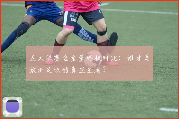 五大联赛含金量终极对比:谁才是欧洲足坛的真正王者?