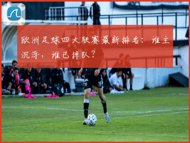欧洲足球四大联赛最新排名：谁主沉浮，谁已掉队？