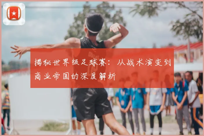 揭秘世界级足球赛:从战术演变到商业帝国的深度解析